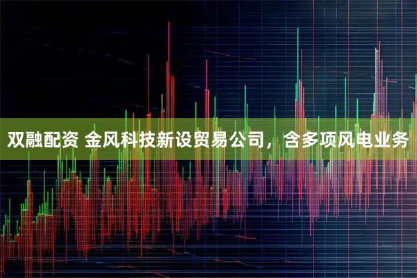 双融配资 金风科技新设贸易公司，含多项风电业务