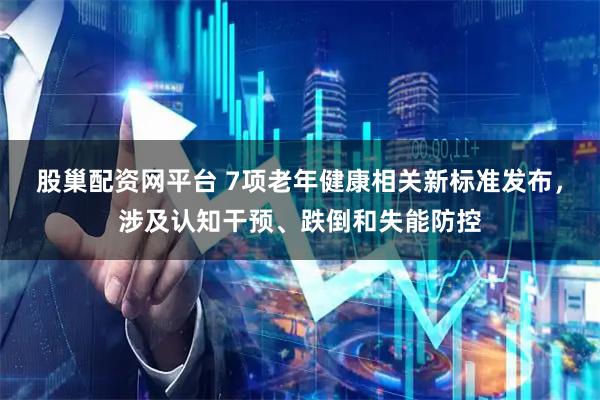股巢配资网平台 7项老年健康相关新标准发布，涉及认知干预、跌倒和失能防控