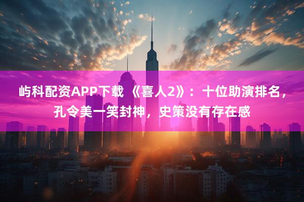 屿科配资APP下载 《喜人2》：十位助演排名，孔令美一笑封神，史策没有存在感