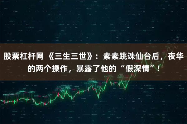 股票杠杆网 《三生三世》：素素跳诛仙台后，夜华的两个操作，暴露了他的 “假深情”！