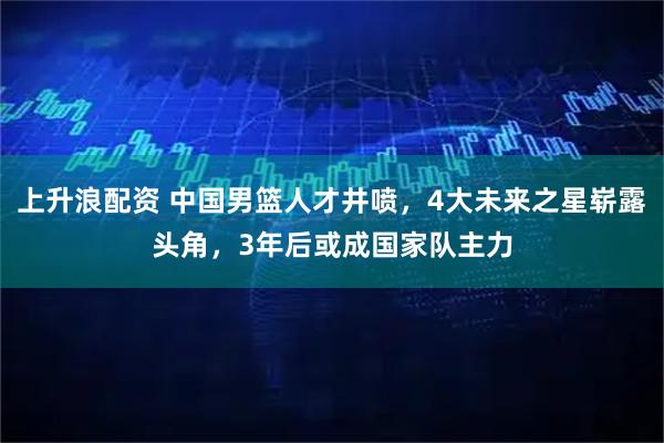 上升浪配资 中国男篮人才井喷，4大未来之星崭露头角，3年后或成国家队主力