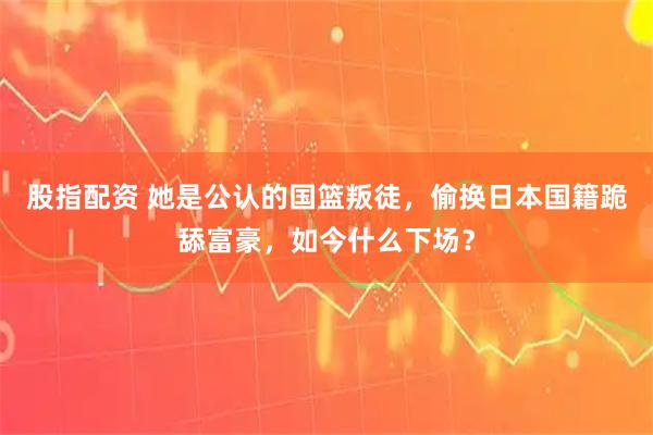 股指配资 她是公认的国篮叛徒，偷换日本国籍跪舔富豪，如今什么下场？