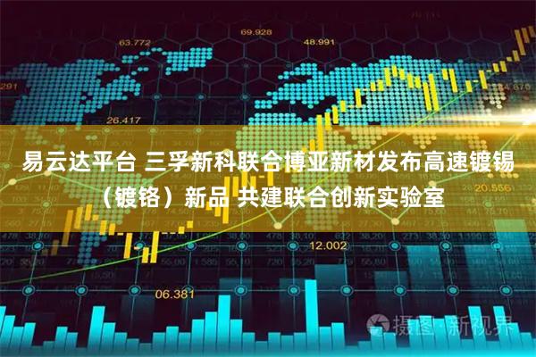 易云达平台 三孚新科联合博亚新材发布高速镀锡（镀铬）新品 共建联合创新实验室
