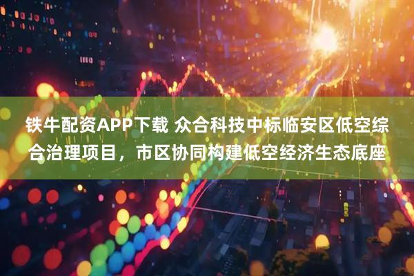 铁牛配资APP下载 众合科技中标临安区低空综合治理项目，市区协同构建低空经济生态底座