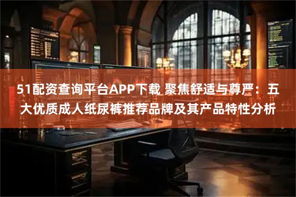 51配资查询平台APP下载 聚焦舒适与尊严：五大优质成人纸尿裤推荐品牌及其产品特性分析