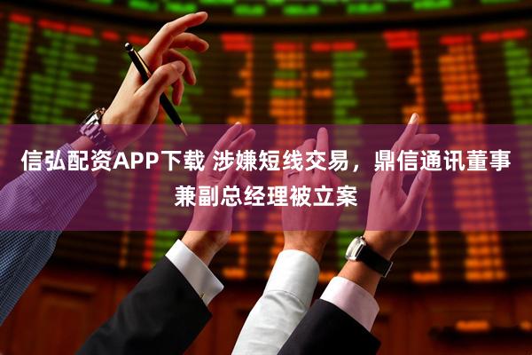 信弘配资APP下载 涉嫌短线交易，鼎信通讯董事兼副总经理被立案