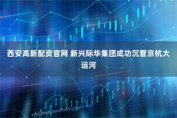 西安高新配资官网 新兴际华集团成功沉管京杭大运河