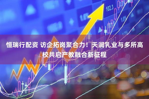 恒瑞行配资 访企拓岗聚合力！天润乳业与多所高校共启产教融合新征程