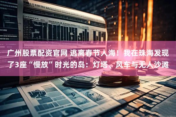 广州股票配资官网 逃离春节人海！我在珠海发现了3座“慢放”时光的岛：灯塔、风车与无人沙滩