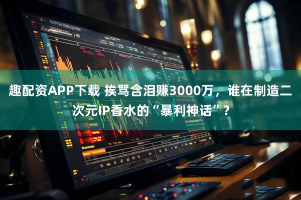 趣配资APP下载 挨骂含泪赚3000万，谁在制造二次元IP香水的“暴利神话”？