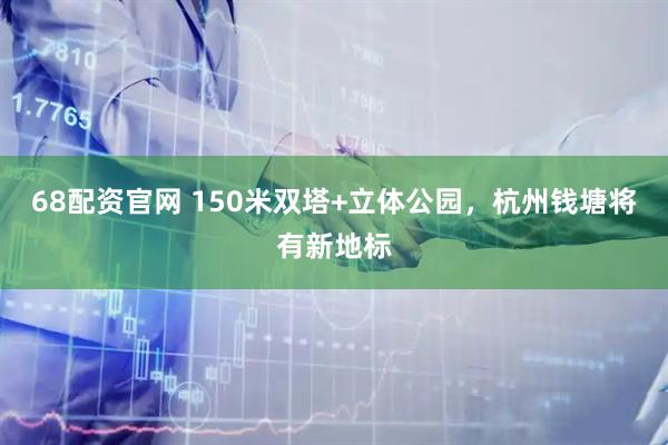 68配资官网 150米双塔+立体公园，杭州钱塘将有新地标