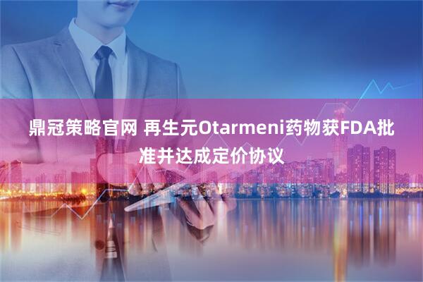 鼎冠策略官网 再生元Otarmeni药物获FDA批准并达成定价协议