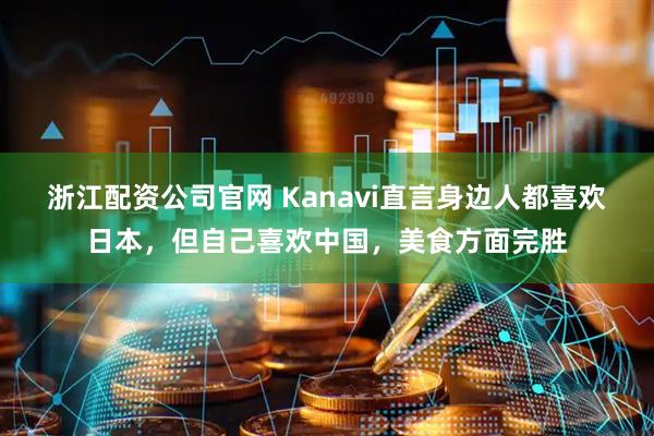 浙江配资公司官网 Kanavi直言身边人都喜欢日本，但自己喜欢中国，美食方面完胜