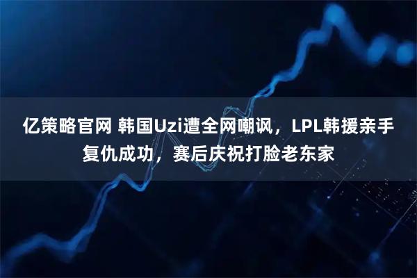 亿策略官网 韩国Uzi遭全网嘲讽，LPL韩援亲手复仇成功，赛后庆祝打脸老东家